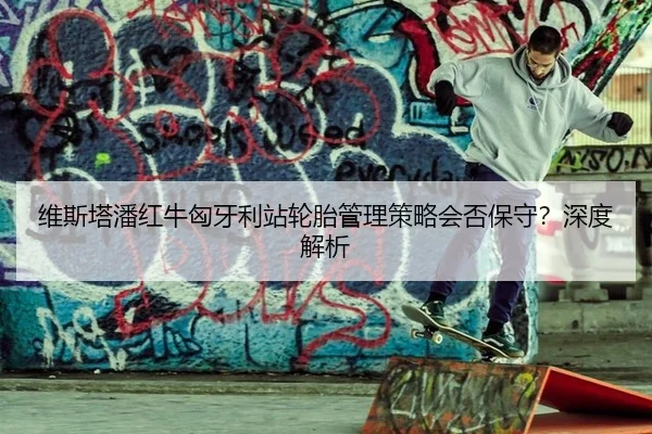 维斯塔潘红牛匈牙利站轮胎管理策略会否保守？深度解析